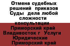 Отмена судебных решений, приказов.Суды (дела любой сложности) консультации - Приморский край, Владивосток г. Услуги » Юридические   . Приморский край